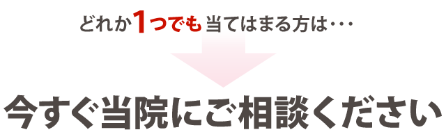 どれか1つでも当てはまる方は・・・今すぐ当院にご相談ください